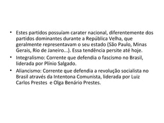 • Estes partidos possuíam carater nacional, diferentemente dos
partidos dominantes durante a República Velha, que
geralmente representavam o seu estado (São Paulo, Minas
Gerais, Rio de Janeiro...). Essa tendência persite até hoje.
• Integralismo: Corrente que defendia o fascismo no Brasil,
liderada por Plínio Salgado.
• Aliancismo: Corrente que defendia a revolução socialista no
Brasil através da Intentona Comunista, liderada por Luiz
Carlos Prestes e Olga Benário Prestes.
 
