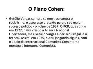 O Plano Cohen:
• Getúlio Vargas sempre se mostrou contra o
socialismo, e usou este pretexto para o seu maior
sucesso político - o golpe de 1937. O PCB, que surgiu
em 1922, havia criado a Aliança Nacional
Libertadora, mas Getúlio Vargas a declarou ilegal, e a
fechou. Assim, em 1935, a ANL (segundo alguns, com
o apoio da Internacional Comunista Comintern)
montou a Intentona Comunista.
 
