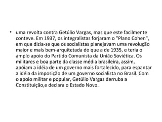 • uma revolta contra Getúlio Vargas, mas que este facilmente
conteve. Em 1937, os integralistas forjaram o "Plano Cohen",
em que dizia-se que os socialistas planejavam uma revolução
maior e mais bem-arquitetada do que a de 1935, e teria o
amplo apoio do Partido Comunista da União Soviética. Os
militares e boa parte da classe média brasileira, assim,
apóiam a idéia de um governo mais fortalecido, para espantar
a idéia da imposição de um governo socialista no Brasil. Com
o apoio militar e popular, Getúlio Vargas derruba a
Constituição,e declara o Estado Novo.
 