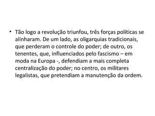 • Tão logo a revolução triunfou, três forças políticas se
alinharam. De um lado, as oligarquias tradicionais,
que perderam o controle do poder; de outro, os
tenentes, que, influenciados pelo fascismo – em
moda na Europa -, defendiam a mais completa
centralização do poder; no centro, os militares
legalistas, que pretendiam a manutenção da ordem.
 
