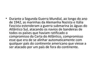 • Durante a Segunda Guerra Mundial, ao longo do ano
de 1942, as marinhas da Alemanha Nazista e Itália
Fascista estenderam a guerra submarina às águas do
Atlântico Sul, atacando os navios de bandeiras de
todos os países que haviam ratificado o
compromisso da Carta do Atlântico, compromisso
esse que era de se alinhar automaticamente com
qualquer país do continente americano que viesse a
ser atacado por um país de fora do continente.
 
