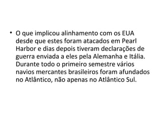 • O que implicou alinhamento com os EUA
desde que estes foram atacados em Pearl
Harbor e dias depois tiveram declarações de
guerra enviada a eles pela Alemanha e Itália.
Durante todo o primeiro semestre vários
navios mercantes brasileiros foram afundados
no Atlântico, não apenas no Atlântico Sul.
 