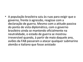 • A população brasileira saiu às ruas para exigir que o
governo, frente à agressão, reagisse com a
declaração de guerra. Mesmo com a atitude passiva
do ponto de vista diplomático, com o governo
brasileiro ainda se mantendo oficialmente na
neutralidade, o estado de guerra se mostrou
irreversível quando, à partir de maio daquele ano,
aviões da FAB passaram a atacar qualquer submarino
alemão e italiano que fosse avistado
 