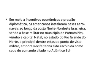 • Em meio à incentivos econômicos e pressão
diplomática, os americanos instalaram bases aero-
navais ao longo da costa Norte-Nordeste brasileira,
sendo a base militar no município de Parnamirim,
vizinho a capital Natal, no estado do Rio Grande do
Norte, a principal dentre estas do ponto de vista
militar, embora Recife tenha sido escolhida como
sede do comando aliado no Atlântico Sul
 