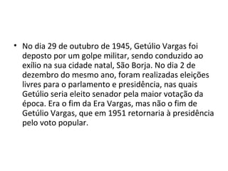 • No dia 29 de outubro de 1945, Getúlio Vargas foi
deposto por um golpe militar, sendo conduzido ao
exílio na sua cidade natal, São Borja. No dia 2 de
dezembro do mesmo ano, foram realizadas eleições
livres para o parlamento e presidência, nas quais
Getúlio seria eleito senador pela maior votação da
época. Era o fim da Era Vargas, mas não o fim de
Getúlio Vargas, que em 1951 retornaria à presidência
pelo voto popular.
 