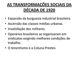 AS TRANSFORMAÇÕES SOCIAIS DA
DÉCADA DE 1920
• Expansão da burguesia industrial brasileira.
• Ascensão das classes médias urbanas.
• Insatisfação dos militares.
• Operários brasileiros se organizaram em
sindicatos exigindo melhores condições de
trabalho.
• O tenentismo e a Coluna Prestes.
 