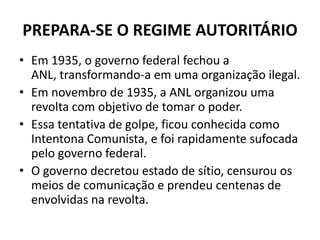 PREPARA-SE O REGIME AUTORITÁRIO
• Em 1935, o governo federal fechou a
ANL, transformando-a em uma organização ilegal.
• Em novembro de 1935, a ANL organizou uma
revolta com objetivo de tomar o poder.
• Essa tentativa de golpe, ficou conhecida como
Intentona Comunista, e foi rapidamente sufocada
pelo governo federal.
• O governo decretou estado de sítio, censurou os
meios de comunicação e prendeu centenas de
envolvidas na revolta.
 