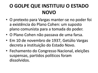 O GOLPE QUE INSTITUIU O ESTADO
NOVO
• O pretexto para Vargas manter-se no poder foi
a existência do Plano Cohen: um suposto
plano comunista para a tomada do poder.
• O Plano Cohen não passava de uma farsa.
• Em 10 de novembro de 1937, Getúlio Vargas
decreta a instituição do Estado Novo.
• Fechamento do Congresso Nacional, eleições
suspensas, partidos políticos foram
dissolvidos.
 