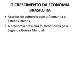 O CRESCIMENTO DA ECONOMIA
BRASILEIRA
• Acordos de comércio com a Alemanha e
Estados Unidos.
• A economia brasileira foi beneficiada pela
Segunda Guerra Mundial.
 