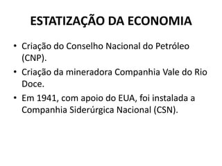 ESTATIZAÇÃO DA ECONOMIA
• Criação do Conselho Nacional do Petróleo
(CNP).
• Criação da mineradora Companhia Vale do Rio
Doce.
• Em 1941, com apoio do EUA, foi instalada a
Companhia Siderúrgica Nacional (CSN).
 