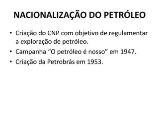 NACIONALIZAÇÃO DO PETRÓLEO
• Criação do CNP com objetivo de regulamentar
a exploração de petróleo.
• Campanha “O petróleo é nosso” em 1947.
• Criação da Petrobrás em 1953.
 