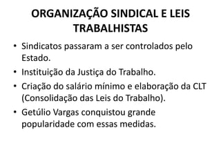 ORGANIZAÇÃO SINDICAL E LEIS
TRABALHISTAS
• Sindicatos passaram a ser controlados pelo
Estado.
• Instituição da Justiça do Trabalho.
• Criação do salário mínimo e elaboração da CLT
(Consolidação das Leis do Trabalho).
• Getúlio Vargas conquistou grande
popularidade com essas medidas.
 