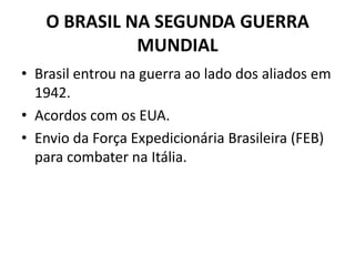 O BRASIL NA SEGUNDA GUERRA
MUNDIAL
• Brasil entrou na guerra ao lado dos aliados em
1942.
• Acordos com os EUA.
• Envio da Força Expedicionária Brasileira (FEB)
para combater na Itália.
 