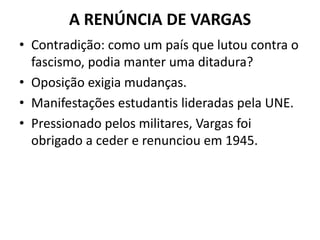 A RENÚNCIA DE VARGAS
• Contradição: como um país que lutou contra o
fascismo, podia manter uma ditadura?
• Oposição exigia mudanças.
• Manifestações estudantis lideradas pela UNE.
• Pressionado pelos militares, Vargas foi
obrigado a ceder e renunciou em 1945.
 