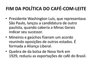 FIM DA POLÍTICA DO CAFÉ-COM-LEITE
• Presidente Washington Luís, que representava
São Paulo, lançou a candidatura de outro
paulista, quando caberia a Minas Gerais
indicar seu sucessor.
• Mineiros e gaúchos fizeram um acordo
reunindo oposições de outros estados. É
formada a Aliança Liberal.
• Quebra de da bolsa de Nova York em
1929, reduziu as exportações de café do Brasil.
 