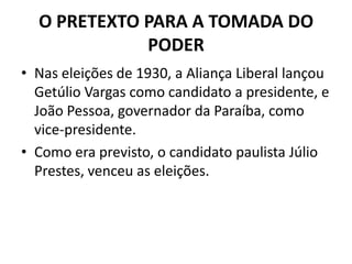 O PRETEXTO PARA A TOMADA DO
PODER
• Nas eleições de 1930, a Aliança Liberal lançou
Getúlio Vargas como candidato a presidente, e
João Pessoa, governador da Paraíba, como
vice-presidente.
• Como era previsto, o candidato paulista Júlio
Prestes, venceu as eleições.
 