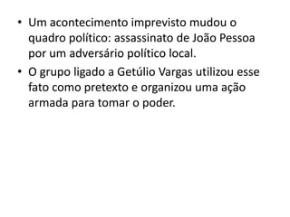 • Um acontecimento imprevisto mudou o
quadro político: assassinato de João Pessoa
por um adversário político local.
• O grupo ligado a Getúlio Vargas utilizou esse
fato como pretexto e organizou uma ação
armada para tomar o poder.
 