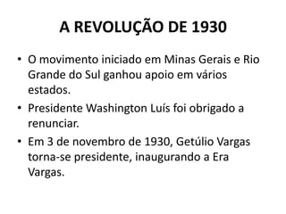A REVOLUÇÃO DE 1930
• O movimento iniciado em Minas Gerais e Rio
Grande do Sul ganhou apoio em vários
estados.
• Presidente Washington Luís foi obrigado a
renunciar.
• Em 3 de novembro de 1930, Getúlio Vargas
torna-se presidente, inaugurando a Era
Vargas.
 