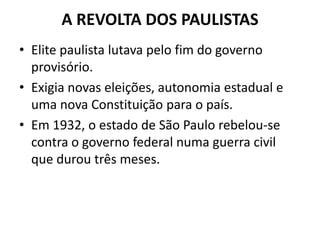 A REVOLTA DOS PAULISTAS
• Elite paulista lutava pelo fim do governo
provisório.
• Exigia novas eleições, autonomia estadual e
uma nova Constituição para o país.
• Em 1932, o estado de São Paulo rebelou-se
contra o governo federal numa guerra civil
que durou três meses.
 