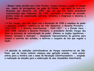 Mesmo tendo perdido para Julio Prestes, Vargas alcançou o poder no mesmo
ano, depois de protagonizar um golpe de Estado com apóio do exército.
Governou por decretos até 1934, ano em que foi eleito presidente
constitucional pelo Congresso. Em 1937, proclamou o estado de exceção,
proibiu todas as organizações políticas, dissolveu o Congresso e declarou o
Estado Novo.
A Era Vargas, que teve início com a Revolução de 1930 e expulsou do poder
a oligarquia cafeeira, ramifica-se em três momentos: o Governo Provisório -
1930-1934 -, o Governo Constitucional – 1934-1937 – e o Estado Novo –
1937-1945. Durante o Governo Provisório, o presidente Getúlio Vargas deu
início ao processo de centralização do poder, eliminou os órgãos legislativos –
federal, estadual e municipal -, designando representantes do governo para
assumir o controle dos estados, e obstruiu o conjunto de leis que regiam a
nação.
A oposição às ambições centralizadoras de Vargas concentrou-se em São
Paulo, que de forma violenta começou uma agitação armada – este evento
entrou para a história com o nome de Revolução Constitucionalista -, exigindo
a realização de eleições para a elaboração de uma Assembléia Constituinte.
 