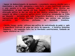 Apesar do desbaratamento do movimento, o presidente convocou eleições para a
Constituinte e, em 1934, apresentou a nova Carta. A nova Constituição sancionou
o voto secreto e o voto feminino, além de conferir vários direitos aos
trabalhadores, os quais vigoram até hoje. Durante o Governo Constitucional, a
altercação política se deu em volta de dois ideários primordiais: o fascista –
conjunto de idéias e preceitos político-sociais totalitários introduzidos na Itália
por Mussolini –, defendido pela Ação Integralista Brasileira, e o democrático,
representado pela Aliança Nacional Libertadora, que contava com indivíduos
partidários das reformas profundas da sociedade brasileira.
Getúlio Vargas, porém, cultivava uma política de centralização do poder e, após
a experiência frustrada de golpe por parte da esquerda – a histórica Intentona
Comunista -, ele suspendeu outra vez as liberdades constitucionais, fundando um
regime ditatorial em 1937.
 