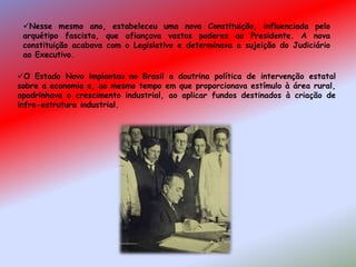 O Estado Novo implantou no Brasil a doutrina política de intervenção estatal
sobre a economia e, ao mesmo tempo em que proporcionava estímulo à área rural,
apadrinhava o crescimento industrial, ao aplicar fundos destinados à criação de
infra-estrutura industrial.
Nesse mesmo ano, estabeleceu uma nova Constituição, influenciada pelo
arquétipo fascista, que afiançava vastos poderes ao Presidente. A nova
constituição acabava com o Legislativo e determinava a sujeição do Judiciário
ao Executivo.
 