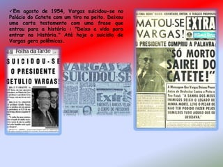 Em agosto de 1954, Vargas suicidou-se no
Palácio do Catete com um tiro no peito. Deixou
uma carta testamento com uma frase que
entrou para a história : "Deixo a vida para
entrar na História." Até hoje o suicídio de
Vargas gera polêmicas.
 