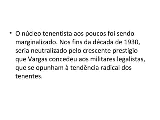 • O núcleo tenentista aos poucos foi sendo
marginalizado. Nos fins da década de 1930,
seria neutralizado pelo crescente prestígio
que Vargas concedeu aos militares legalistas,
que se opunham à tendência radical dos
tenentes.
 