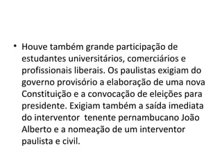 • Houve também grande participação de
estudantes universitários, comerciários e
profissionais liberais. Os paulistas exigiam do
governo provisório a elaboração de uma nova
Constituição e a convocação de eleições para
presidente. Exigiam também a saída imediata
do interventor tenente pernambucano João
Alberto e a nomeação de um interventor
paulista e civil.
 