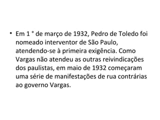 • Em 1 ° de março de 1932, Pedro de Toledo foi
nomeado interventor de São Paulo,
atendendo-se à primeira exigência. Como
Vargas não atendeu as outras reivindicações
dos paulistas, em maio de 1932 começaram
uma série de manifestações de rua contrárias
ao governo Vargas.
 