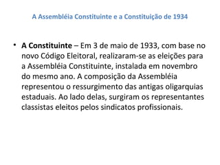 A Assembléia Constituinte e a Constituição de 1934
• A Constituinte – Em 3 de maio de 1933, com base no
novo Código Eleitoral, realizaram-se as eleições para
a Assembléia Constituinte, instalada em novembro
do mesmo ano. A composição da Assembléia
representou o ressurgimento das antigas oligarquias
estaduais. Ao lado delas, surgiram os representantes
classistas eleitos pelos sindicatos profissionais.
 
