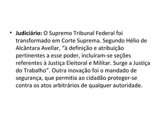 • Judiciário: O Supremo Tribunal Federal foi
transformado em Corte Suprema. Segundo Hélio de
Alcântara Avellar, “à definição e atribuição
pertinentes a esse poder, incluíram-se seções
referentes à Justiça Eleitoral e Militar. Surge a Justiça
do Trabalho”. Outra inovação foi o mandado de
segurança, que permitia ao cidadão proteger-se
contra os atos arbitrários de qualquer autoridade.
 