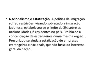 • Nacionalismo e estatização. A política de imigração
sofreu restrições, visando sobretudo a imigração
japonesa: estabeleceu-se o limite de 2% sobre as
nacionalidades já residentes no país. Proibiu-se a
concentração de estrangeiros numa mesma região. .
Preconizou-se ainda a estatização de empresas
estrangeiras e nacionais, quando fosse do interesse
geral da nação.
 