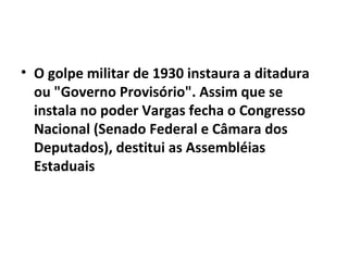 • O golpe militar de 1930 instaura a ditadura
ou "Governo Provisório". Assim que se
instala no poder Vargas fecha o Congresso
Nacional (Senado Federal e Câmara dos
Deputados), destitui as Assembléias
Estaduais
 