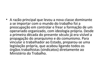 • A razão principal que levou a nova classe dominante
a se importar com o mundo do trabalho foi a
preocupação em controlar e frear a formação de um
operariado organizado, com ideologia própria. Desde
a primeira década do presente século já era visível a
propagação do anarquismo e do comunismo. Para
vincular o trabalhador ao Estado, preparou-se uma
legislação própria, que acabou ligando todos os
órgãos trabalhistas (sindicatos) diretamente ao
Ministério do Trabalho.
 
