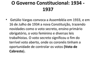 O Governo Constitucional: 1934 -
1937
• Getúlio Vargas convoca a Assembléia em 1933, e em
16 de Julho de 1934 a nova Constituição, trazendo
novidades como o voto secreto, ensino primário
obrigatório, o voto feminino e diversas leis
trabalhistas. O voto secreto significou o fim do
terrível voto aberto, onde os coronéis tinham a
oportunidade de controlar os votos (Voto de
Cabresto).
 