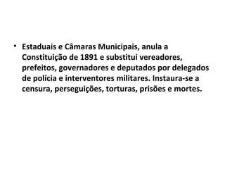 • Estaduais e Câmaras Municipais, anula a
Constituição de 1891 e substitui vereadores,
prefeitos, governadores e deputados por delegados
de polícia e interventores militares. Instaura-se a
censura, perseguições, torturas, prisões e mortes.
 