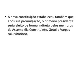 • A nova constituição estabeleceu também que,
após sua promulgação, o primeiro presidente
seria eleito de forma indireta pelos membros
da Assembléia Constituinte. Getúlio Vargas
saiu vitorioso.
 