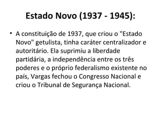 Estado Novo (1937 - 1945):
• A constituição de 1937, que criou o "Estado
Novo" getulista, tinha caráter centralizador e
autoritário. Ela suprimiu a liberdade
partidária, a independência entre os três
poderes e o próprio federalismo existente no
país, Vargas fechou o Congresso Nacional e
criou o Tribunal de Segurança Nacional.
 