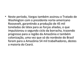 • Neste período, Vargas também assinou o Tratado de
Washington com o presidente norte-americano
Roosevelt, garantindo a produção de 45 mil
toneladas de látex para as forças aliadas, o que
impulsionou o segundo ciclo da borracha, trazendo
progresso para a região da Amazônia e também
colonização, uma vez que só do nordeste do Brasil
foram para a Amazônia 54 mil trabalhadores, destes
a maioria do Ceará.
 