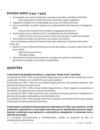 M a i s c o n t e ú d o s : s l i d e s h a r e . n e t / e s t u d e m a i s | P á g i n a 2 | 9
ESTADO NOVO (1937-1945)
 Foi instalada uma nova Constituição, inspirada na da Itália e da Polônia (POLACA)
- Dava todo poder ao Poder executivo, fechando o poder Legislativo.
 O golpe foi recebido com tranqüilidade, por causa, do medo comunista.
 Para se consolidar no poder, Vargas criou o Departamento de Imprensa e Propaganda
(DIP).
- Censura dos meios de comunicação e propaganda do governo.
 Aproximação com os operários (CLT), consolidação das leis trabalhistas.
- Salário mínimo, 44 Hs por semana, férias remuneradas e carteira de trabalho.
 Intervenção do estado na economia e um projeto nacionalista.
- Com as empresas estatais (Companhia Siderúrgica Nacional, Companhia Vale do Rio
Doce, etc).
 Brasil e a II Guerra Mundial (Participou ao lado dos aliados e mandou tropas FAB e FEB
para a Itália)
- Movimento queremismo.
- PCB apóia Vargas.
 Góis Monteiro e Dutra desencadearam um golpe, derrubando o presidente e
garantindo as eleições. Encerrando o Estado Novo.
QUESTÕES
1) Na história da República brasileira, a expressão "Estado Novo" identifica:
a) o período de 1930 a 1945, em que Getúlio Vargas governou o país de forma ditatorial, só com
o apoio dos militares, sem a interferência de outros poderes.
b) O período de 1950 a 1954, em que Getúlio Vargas governou com poderes ditatoriais, sem
garantia dos direitos constitucionais.
c) o período de 1937 a 1945, em que Getúlio Vargas fechou o Poder Legislativo, suspendeu as
liberdades civis e governou por meio de decretos-leis.
d) o período de 1945 a 1964, conhecido como a da democratização, quando foi restabelecida a
plenitude dos poderes da República e das liberdades civis.
e) o período de 1930 a 1934, quando se afirmou o respeito aos princípios democráticos, graças
à Revolução Constitucionalista de São Paulo.
2) Decretada a extinção da Aliança Nacional Libertadora em 1935, seus membros, os não
moderados, organizaram a insurreição comunista que foi abafada pelo Governo Vargas.
Assinale a alternativa que apresenta a ação política subseqüente e relacionada com a
referida insurreição.
a) A proposta anti-imperialista e antilatifundiária, contida no programa da ANL, foi
completamente abandonada.
 