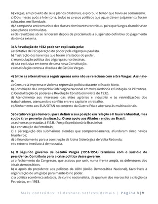 M a i s c o n t e ú d o s : s l i d e s h a r e . n e t / e s t u d e m a i s | P á g i n a 3 | 9
b) Vargas, em proveito de seus planos ditatoriais, explorou o temor que havia ao comunismo.
c) Dois meses após a Intentona, todos os presos políticos que aguardavam julgamento, foram
colocados em liberdade.
d) A campanha anticomunista das classes dominantes contribuiu para que Vargas abandonasse
seus planos continuístas.
e) Os revoltosos só se renderam depois de proclamada a suspensão definitiva do pagamento
da dívida externa.
3) A Revolução de 1932 pode ser explicada pela:
a) tentativa de recuperação do poder pela oligarquia paulista.
b) frustração dos tenentes que foram afastados do poder.
c) manipulação política das oligarquias nordestinas.
d) luta exclusiva em torno de uma nova Constituição.
e) insatisfação contra a ditadura de Getúlio Vargas.
4) Entre as alternativas a seguir apenas uma não se relaciona com a Era Vargas. Assinale-
a:
a) Censura à imprensa e violenta repressão política durante o Estado Novo.
b) Construção da Companhia Siderúrgica Nacional em Volta Redonda e fundação da Petrobrás.
c) Centralização de poderes e Revolução Constitucionalista de 1932.
d) Atendimento aos interesses das elites agrárias e industrial e às reivindicações dos
trabalhadores, atenuando o conflito entre o capital e o trabalho.
e) Alinhamento aos EUA/OTAN no contexto da Guerra Fria e abertura às multinacionais.
5) Getúlio Vargas demorou para definir a sua posição em relação a II Guerra Mundial, mas
soube tirar proveito da situação. O seu apoio aos Aliados rendeu ao Brasil:
a) as honras prestadas à F.E.B. (Força Expedicionária Brasileira);
b) a construção da Petrobrás;
c) a perseguição dos submarinos alemães que comprovadamente, afundaram cinco navios
brasileiros;
d) o financiamento para a construção da Usina Siderúrgica de Volta Redonda;
e) o retorno imediato à democracia.
6) O segundo governo de Getúlio Vargas (1951-1954) terminou com o suicídio do
presidente. Contribuiu para a crise política desse governo
a) o fechamento do Congresso, que acabou por unir, numa frente ampla, os defensores dos
ideais democráticos.
b) o apoio do presidente aos políticos da UDN (União Democrática Nacional), favoráveis à
organização de um golpe para mantê-lo no poder.
c) a política econômica adotada, de cunho nacionalista, da qual um dos marcos foi a criação da
Petrobrás, em 1953.
 