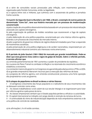M a i s c o n t e ú d o s : s l i d e s h a r e . n e t / e s t u d e m a i s | P á g i n a 4 | 9
d) a série de convulsões sociais provocadas pela inflação, com movimentos grevistas
organizados pelo Partido Comunista, então na legalidade.
e) a ruptura entre civis e militares, que culminou com o assassinato do político e jornalista
Carlos Lacerda.
7) A partir da Segunda Guerra Mundial e até 1960, o Brasil, a exemplo de outros países do
denominado "Cone Sul", teve sua história marcada por um processo de modernização
caracterizado
a) pela criação de uma política desenvolvimentista baseada em um processo de industrialização
associado aos capitais estrangeiros.
b) pela organização de políticas de moldes socialistas que ocasionaram a fuga de capitais
estrangeiros.
c) pela elaboração de uma política populista, caracterizada por uma intensa reforma agrária,
levando a um processo de crescimento do mercado interno.
d) pelo surgimento de governos militares de regime ditatorial instalados para frear a expansão
de movimentos socialistas.
e) pela preservação de uma política oligárquica e de caráter nacionalista, responsável por um
desenvolvimento industrial contrário aos interesses norte-americanos.
8) O período de João Goulart (1961-1964) foi marcado por grande instabilidade. Pode-se
dizer que esse governo viveu sobre o signo do golpe de Estado. Sobre o referido período,
é correto afirmar que
a) a emenda parlamentarista de 1961 aumentou o poder do presidente da república.
b) o sucesso do Plano Trienal no combate à inflação e na retomada do crescimento econômico
estabilizou a economia.
c) a constante maioria do governo no Congresso era garantida pela aliança entre o PTB e a UDN.
d) os grandes empresários liberaram recursos para a execução das reformas de base.
e) a proposta de reforma agrária, com emenda constitucional, provocou uma forte oposição
dos proprietários rurais ao governo.
9) O colapso do populismo no Brasil se deveu a vários fatores:
I - O vertiginoso crescimento das forças populares e o radicalismo de seus movimentos não
se deixavam controlar como antes.
II - As classes trabalhadoras rurais saíam da sua secular letargia e se organizavam para lutar
por reforma agrária e pela posse da terra.
III - As classes empresariais sentiam que o Estado populista perdera a eficácia e a autoridade.
IV - O capital internacional se indispôs com Jango devido à restrição da remessa de lucros.
V - A continuidade do ritmo de industrialização dependia de mais empréstimos externos e de
uma política de controle da natalidade.
a) As afirmações I, II e III estão corretas.
 