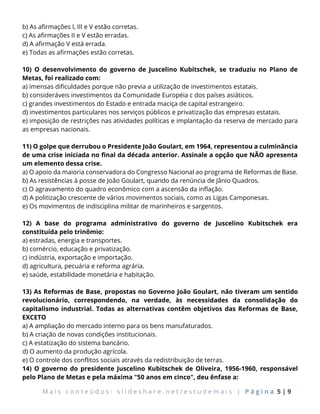 M a i s c o n t e ú d o s : s l i d e s h a r e . n e t / e s t u d e m a i s | P á g i n a 5 | 9
b) As afirmações I, III e V estão corretas.
c) As afirmações II e V estão erradas.
d) A afirmação V está errada.
e) Todas as afirmações estão corretas.
10) O desenvolvimento do governo de Juscelino Kubitschek, se traduziu no Plano de
Metas, foi realizado com:
a) imensas dificuldades porque não previa a utilização de investimentos estatais.
b) consideráveis investimentos da Comunidade Européia c dos países asiáticos.
c) grandes investimentos do Estado e entrada maciça de capital estrangeiro.
d) investimentos particulares nos serviços públicos e privatização das empresas estatais.
e) imposição de restrições nas atividades políticas e implantação da reserva de mercado para
as empresas nacionais.
11) O golpe que derrubou o Presidente João Goulart, em 1964, representou a culminância
de uma crise iniciada no final da década anterior. Assinale a opção que NÃO apresenta
um elemento dessa crise.
a) O apoio da maioria conservadora do Congresso Nacional ao programa de Reformas de Base.
b) As resistências à posse de João Goulart, quando da renúncia de Jânio Quadros.
c) O agravamento do quadro econômico com a ascensão da inflação.
d) A politização crescente de vários movimentos sociais, como as Ligas Camponesas.
e) Os movimentos de indisciplina militar de marinheiros e sargentos.
12) A base do programa administrativo do governo de Juscelino Kubitschek era
constituída pelo trinômio:
a) estradas, energia e transportes.
b) comércio, educação e privatização.
c) indústria, exportação e importação.
d) agricultura, pecuária e reforma agrária.
e) saúde, estabilidade monetária e habitação.
13) As Reformas de Base, propostas no Governo João Goulart, não tiveram um sentido
revolucionário, correspondendo, na verdade, às necessidades da consolidação do
capitalismo industrial. Todas as alternativas contêm objetivos das Reformas de Base,
EXCETO
a) A ampliação do mercado interno para os bens manufaturados.
b) A criação de novas condições institucionais.
c) A estatização do sistema bancário.
d) O aumento da produção agrícola.
e) O controle dos conflitos sociais através da redistribuição de terras.
14) O governo do presidente Juscelino Kubitschek de Oliveira, 1956-1960, responsável
pelo Plano de Metas e pela máxima "50 anos em cinco", deu ênfase a:
 