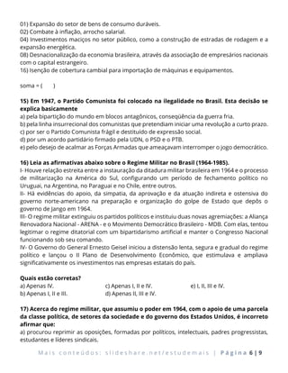 M a i s c o n t e ú d o s : s l i d e s h a r e . n e t / e s t u d e m a i s | P á g i n a 6 | 9
01) Expansão do setor de bens de consumo duráveis.
02) Combate à inflação, arrocho salarial.
04) Investimentos maciços no setor público, como a construção de estradas de rodagem e a
expansão energética.
08) Desnacionalização da economia brasileira, através da associação de empresários nacionais
com o capital estrangeiro.
16) Isenção de cobertura cambial para importação de máquinas e equipamentos.
soma = ( )
15) Em 1947, o Partido Comunista foi colocado na ilegalidade no Brasil. Esta decisão se
explica basicamente
a) pela bipartição do mundo em blocos antagônicos, conseqüência da guerra fria.
b) pela linha insurrecional dos comunistas que pretendiam iniciar uma revolução a curto prazo.
c) por ser o Partido Comunista frágil e destituído de expressão social.
d) por um acordo partidário firmado pela UDN, o PSD e o PTB.
e) pelo desejo de acalmar as Forças Armadas que ameaçavam interromper o jogo democrático.
16) Leia as afirmativas abaixo sobre o Regime Militar no Brasil (1964-1985).
I- Houve relação estreita entre a instauração da ditadura militar brasileira em 1964 e o processo
de militarização na América do Sul, configurando um período de fechamento político no
Uruguai, na Argentina, no Paraguai e no Chile, entre outros.
II- Há evidências do apoio, da simpatia, da aprovação e da atuação indireta e ostensiva do
governo norte-americano na preparação e organização do golpe de Estado que depôs o
governo de Jango em 1964.
III- O regime militar extinguiu os partidos políticos e instituiu duas novas agremiações: a Aliança
Renovadora Nacional - ARENA - e o Movimento Democrático Brasileiro - MDB. Com elas, tentou
legitimar o regime ditatorial com um bipartidarismo artificial e manter o Congresso Nacional
funcionando sob seu comando.
IV- O Governo do General Ernesto Geisel iniciou a distensão lenta, segura e gradual do regime
político e lançou o II Plano de Desenvolvimento Econômico, que estimulava e ampliava
significativamente os investimentos nas empresas estatais do país.
Quais estão corretas?
a) Apenas IV.
b) Apenas I, II e III.
c) Apenas I, II e IV.
d) Apenas II, III e IV.
e) I, II, III e IV.
17) Acerca do regime militar, que assumiu o poder em 1964, com o apoio de uma parcela
da classe política, de setores da sociedade e do governo dos Estados Unidos, é incorreto
afirmar que:
a) procurou reprimir as oposições, formadas por políticos, intelectuais, padres progressistas,
estudantes e líderes sindicais.
 