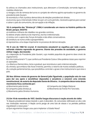 M a i s c o n t e ú d o s : s l i d e s h a r e . n e t / e s t u d e m a i s | P á g i n a 7 | 9
b) utilizou os chamados atos institucionais, que alteravam a Constituição, tornando legais as
medidas ditatoriais.
c) revogou a lei de remessa de lucros e o projeto de reforma agrária aprovados no governo do
presidente João Goulart.
d) reconduziu o País à prática democrática de eleições presidenciais diretas.
e) anunciou que a intervenção militar era por um curto período, necessária apenas para sanear
e salvar o país do comunismo, da corrupção e da inflação.
18) A campanha das "Diretas-já" (1984) é considerada um marco na história política do
Brasil, porque, EXCETO:
a) mobilizou milhares de cidadãos nos grandes comícios.
b) obteve ampla cobertura da imprensa, escrita e televisionada.
c) contou com o apoio das Forças Armadas e das elites conservadoras.
d) constituiu-se numa união suprapartidária.
e) representou uma etapa importante no processo de democratização.
19) O ano de 1968 foi crucial. O movimento estudantil se espalhou por todo o país,
sofrendo violenta repressão do governo. Diante das pressões da sociedade, o governo
militar reagiu, decretando:
a) a deposição do Presidente João Goulart, cujo modelo populista de governo dava sinais de
esgotamento.
b) o Ato Institucional n° 5, que conferia ao Presidente Costa e Silva poderes totais para reprimir
as oposições.
c) a Abertura Democrática, lenta e gradual, que reconduzia o país à democratização.
d) a Anistia, que embora não fosse irrestrita, permitiu o retorno de muitos exilados políticos.
d) a solução parlamentarista, que possibilitou controlar a grave crise institucional e que vivia o
país.
20) Nos últimos meses do governo do General João Figueiredo, a população saiu às ruas
para dar seu apoio e sensibilizar deputados e senadores a votarem uma emenda
constitucional, de autoria do deputado Dante de Oliveira. A campanha decorrente desse
movimento ficou conhecida por:
a) Movimento pela Anistia.
b) Campanha pelas Diretas Já.
c) Movimento pelos Direitos Humanos.
d) Campanha do Colégio Eleitoral.
e) Movimento da Frente Pró Tancredo.
21) Em 10 de novembro de 1937, Getúlio Vargas discursava à nação através do rádio:
"A disputa presidencial estava levando o país à desordem. Os comunistas infiltravam-se dia a dia
nas instituições nacionais. A Nação corria perigo de uma luta de classes e os partidos políticos
inquietavam o nosso povo."
a) Que argumentos Vargas usou para implantar o Estado Novo?
 