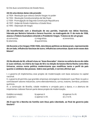 M a i s c o n t e ú d o s : s l i d e s h a r e . n e t / e s t u d e m a i s | P á g i n a 8 | 9
b) Cite duas características do Estado Novo.
22) Só uma destas datas não procede:
a) 1924 - Revolução que colocou Getúlio Vargas no poder
b) 1932 - Revolução Constitucionalista de São Paulo
c) 1934 - Promulgação da Segunda Constituição Republicana
d) 1937 - Golpe de Estado implantou o Estado Novo
e) 1945 - Deposição de Vargas
23) Inconformado com a dissolução de seu partido, inspirado nas idéias fascistas,
liderado por Belmiro Valverde e Severo Fournier, na madrugada de 11 de maio de 1938,
atacou o Palácio Guanabara sitiando o Presidente Vargas. Tratava-se de um grupo:
a) comunista.
b) aliancista.
c) integralista.
d) queremista.
e) tenentista.
24) Durante a Era Vargas (1930-1945), dois blocos políticos se destacaram, representando
de um lado, influências fascistas de outro, influências comunistas. Quais eram esses dois
blocos?
25) Na década de 50, o Brasil viveu os "Anos Dourados". Imerso na euforia da era do rádio
(e suas rainhas), na vitória da Copa de 58 e na eleição da baiana Marta Rocha como Miss
Universo, entrou numa política modernizante que modificou tanto o perfil do país
quanto o cotidiano das pessoas. Sobre esse período, é correto afirmar que
I. o governo JK implementou esse projeto de modernização com base exclusiva no capital
nacional.
II. o governo JK permitiu que grandes empresas estrangeiras instalassem suas filiais no país e
controlassem setores industriais, como eletrodomésticos, carros, tratores, farmácia, produtos
químicos.
III. a construção de Brasília, cidade moderna e arrojada para a época, e a abertura de
importantes rodovias fizeram parte desse projeto de modernização.
Está(ão) correta(s)
a) apenas I.
b) apenas II.
c) apenas I e III.
d) apenas II e III.
e) I, II e III.
26) O que foi a Marcha da Família com Deus pela Liberdade, ao final do governo João
Goulart?
 