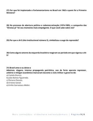 M a i s c o n t e ú d o s : s l i d e s h a r e . n e t / e s t u d e m a i s | P á g i n a 9 | 9
27) Por que foi implantado o Parlamentarismo no Brasil em 1963 e quem foi o Primeiro
Ministro?
28) No processo de abertura política e redemocratização (1974-1985), a campanha das
"Diretas Já" foi seu momento mais empolgante. O que você sabe sobre ela?
29) Por que o AI-5 (Ato Institucional número 5), simbolizou o auge da repressão?
30) Como alguns setores da esquerda brasileira reagiram ao período em que vigorou o AI-
5?
31) Brasil ame-o ou deixe-o
Adesivos, slogans, intensa propaganda patriótica, uso de forte aparato repressor,
arbítrio e milagre econômico marcaram durante o ciclo militar o governo de:
a) Castelo Branco.
b) João Batista Figueiredo.
c) Floriano Peixoto.
d) Ernesto Geisel.
e) Emílio Garrastazu Médici.
 