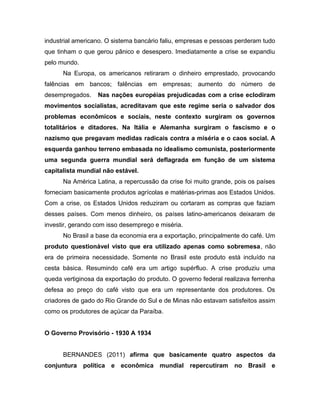 industrial americano. O sistema bancário faliu, empresas e pessoas perderam tudo
que tinham o que gerou pânico e desespero. Imediatamente a crise se expandiu
pelo mundo.
Na Europa, os americanos retiraram o dinheiro emprestado, provocando
falências em bancos; falências em empresas; aumento do número de
desempregados. Nas nações européias prejudicadas com a crise eclodiram
movimentos socialistas, acreditavam que este regime seria o salvador dos
problemas econômicos e sociais, neste contexto surgiram os governos
totalitários e ditadores. Na Itália e Alemanha surgiram o fascismo e o
nazismo que pregavam medidas radicais contra a miséria e o caos social. A
esquerda ganhou terreno embasada no idealismo comunista, posteriormente
uma segunda guerra mundial será deflagrada em função de um sistema
capitalista mundial não estável.
Na América Latina, a repercussão da crise foi muito grande, pois os países
forneciam basicamente produtos agrícolas e matérias-primas aos Estados Unidos.
Com a crise, os Estados Unidos reduziram ou cortaram as compras que faziam
desses países. Com menos dinheiro, os países latino-americanos deixaram de
investir, gerando com isso desemprego e miséria.
No Brasil a base da economia era a exportação, principalmente do café. Um
produto questionável visto que era utilizado apenas como sobremesa, não
era de primeira necessidade. Somente no Brasil este produto está incluído na
cesta básica. Resumindo café era um artigo supérfluo. A crise produziu uma
queda vertiginosa da exportação do produto. O governo federal realizava ferrenha
defesa ao preço do café visto que era um representante dos produtores. Os
criadores de gado do Rio Grande do Sul e de Minas não estavam satisfeitos assim
como os produtores de açúcar da Paraíba.
O Governo Provisório - 1930 A 1934
BERNANDES (2011) afirma que basicamente quatro aspectos da
conjuntura política e econômica mundial repercutiram no Brasil e
 