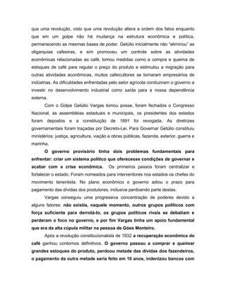 que uma revolução, visto que uma revolução altera a ordem dos fatos enquanto
que em um golpe não há mudança na estrutura econômica e política,
permanecendo as mesmas bases de poder. Getúlio inicialmente não “eliminou” as
oligarquias cafeeiras, e sim promoveu um controle sobre as atividades
econômicas relacionadas ao café, tomou medidas como a compra e queima de
estoques de café para regular o preço do produto e estimulou a migração para
outras atividades econômicas, muitos cafeicultores se tornaram empresários de
indústrias. As dificuldades enfrentadas pelo setor agrícola conduziram o governo a
investir no desenvolvimento industrial como saída para a nossa dependência
externa.
Com o Golpe Getúlio Vargas tomou posse, foram fechados o Congresso
Nacional, as assembléias estaduais e municipais, os presidentes dos estados
foram depostos e a constituição de 1891 foi revogada. As diretrizes
governamentais foram traçadas por Decreto-Lei. Para Governar Getúlio constituiu
ministérios: justiça, agricultura, viação e obras públicas, fazenda, exterior, guerra e
marinha.
O governo provisório tinha dois problemas fundamentais para
enfrentar: criar um sistema político que oferecesse condições de governar e
acabar com a crise econômica. Os primeiros passos foram centralizar e
fortalecer o estado. Foram nomeados para interventores nos estados os chefes do
movimento tenentista. No plano econômico o governo adiou o prazo para
pagamento das dívidas dos produtores, inclusive perdoando parte destas.
Vargas conseguiu uma progressiva concentração de poderes devido a
alguns fatores: não existia, naquele momento, outros grupos políticos com
força suficiente para derrotá-lo, os grupos políticos rivais se debatiam e
perderam o foco no governo, e por fim Vargas tinha um apoio fundamental
que era da alta cúpula militar na pessoa de Góes Monteiro.
Após a revolução constitucionalista de 1932 a recuperação econômica do
café ganhou contornos definitivos. O governo passou a comprar e queimar
grandes estoques do produto, perdoou metade das dividas dos fazendeiros,
o pagamento da outra metade seria feito em 10 anos, indenizou bancos com
 
